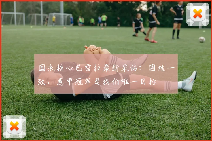 国米核心巴雷拉最新采访:团结一致,意甲冠军是我们唯一目标