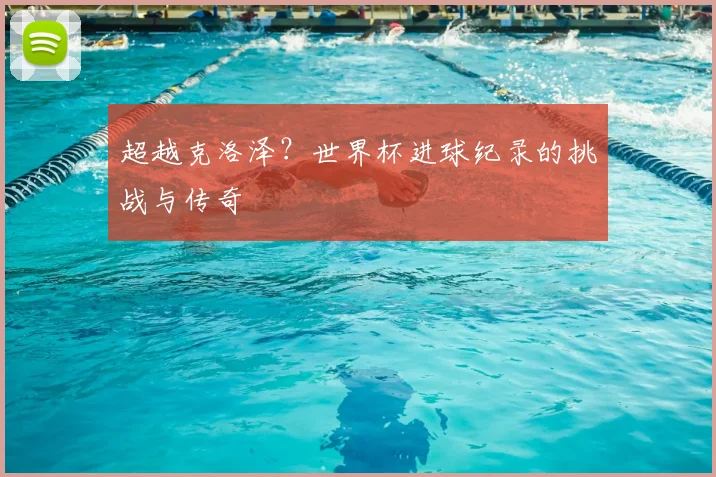 超越克洛泽？世界杯进球纪录的挑战与传奇
