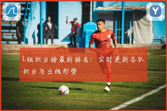 L组积分榜最新排名:实时更新各队积分与出线形势