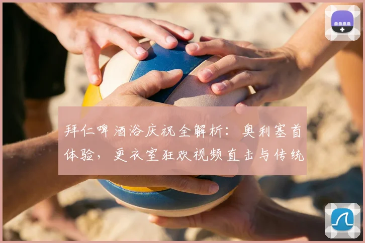 拜仁啤酒浴庆祝全解析：奥利塞首体验，更衣室狂欢视频直击与传统揭秘