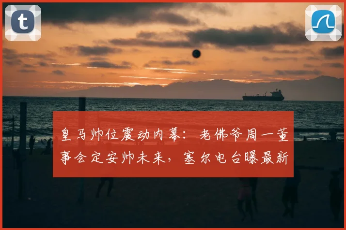 皇马帅位震动内幕：老佛爷周一董事会定安帅未来，塞尔电台曝最新进展