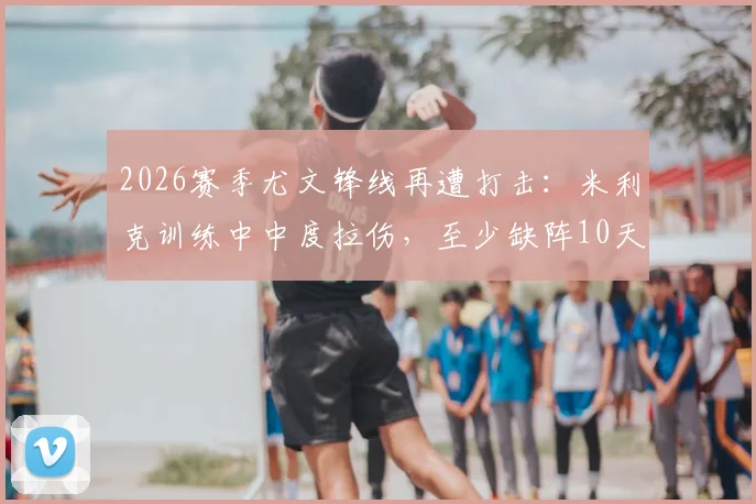 2026赛季尤文锋线再遭打击：米利克训练中中度拉伤，至少缺阵10天待复查，附详细伤情分析与阵容影响