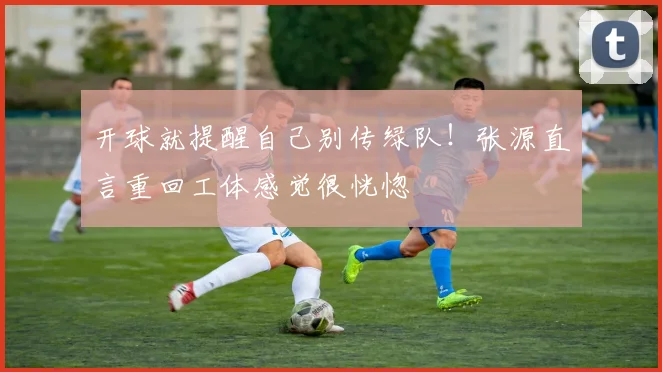 开球就提醒自己别传绿队！张源直言重回工体感觉很恍惚