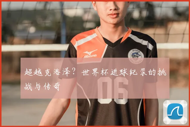 超越克洛泽？世界杯进球纪录的挑战与传奇