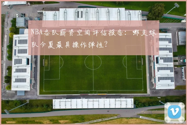 NBA各队薪资空间评估报告：哪支球队今夏最具操作弹性？