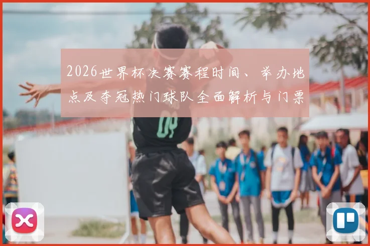 2026世界杯决赛赛程时间、举办地点及夺冠热门球队全面解析与门票指南