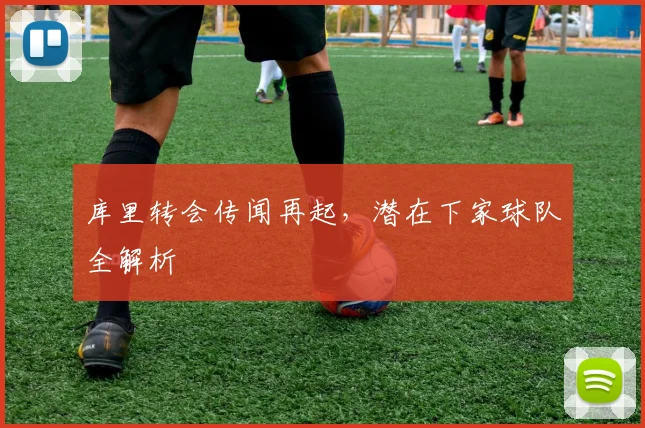 库里转会传闻再起，潜在下家球队全解析