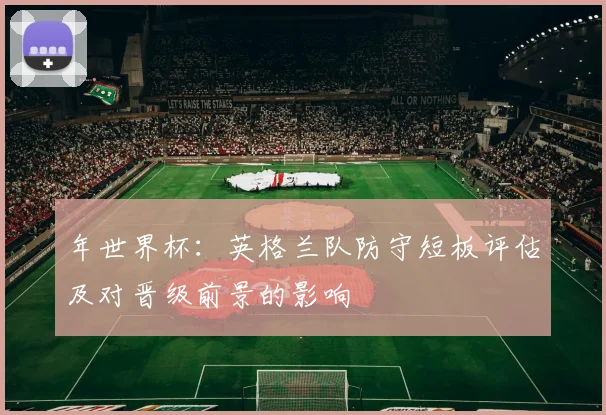 年世界杯：英格兰队防守短板评估及对晋级前景的影响