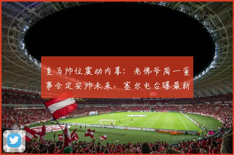 皇马帅位震动内幕:老佛爷周一董事会定安帅未来,塞尔电台曝最新进展
