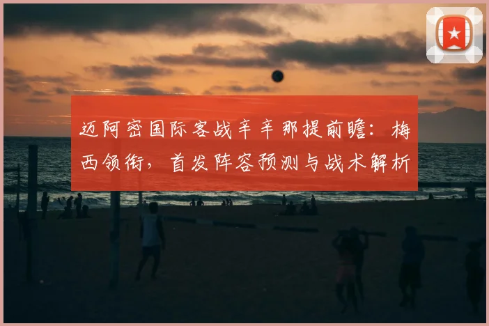 迈阿密国际客战辛辛那提前瞻：梅西领衔，首发阵容预测与战术解析