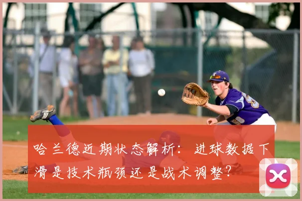 哈兰德近期状态解析:进球数据下滑是技术瓶颈还是战术调整?
