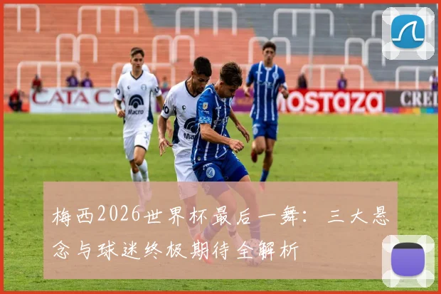 梅西2026世界杯最后一舞：三大悬念与球迷终极期待全解析