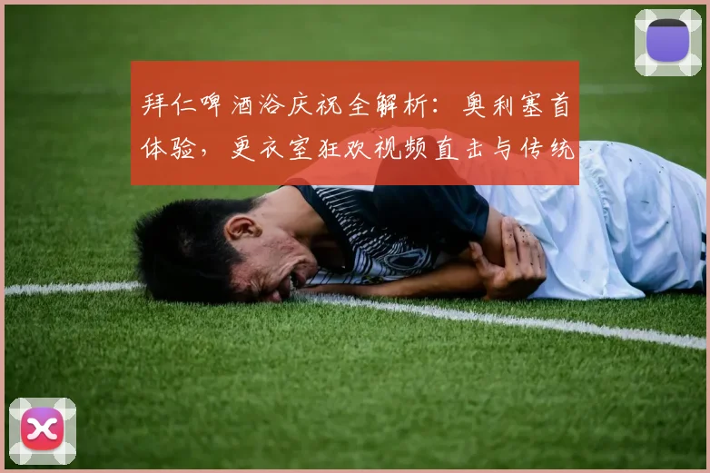 拜仁啤酒浴庆祝全解析:奥利塞首体验,更衣室狂欢视频直击与传统揭秘