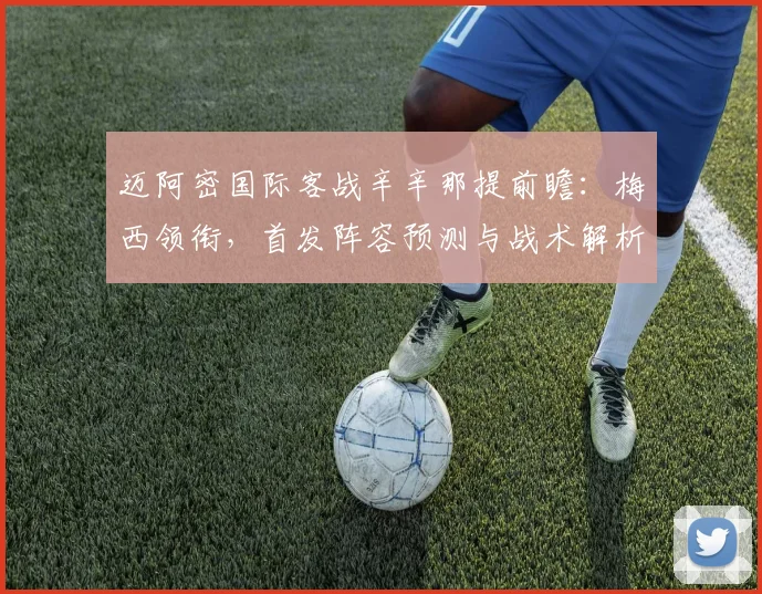 迈阿密国际客战辛辛那提前瞻:梅西领衔,首发阵容预测与战术解析